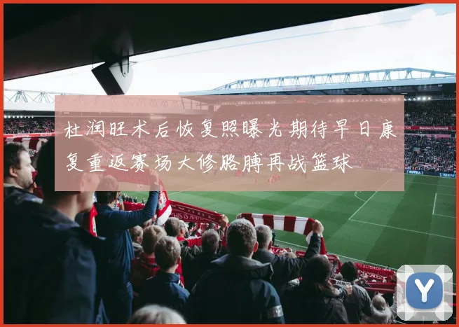 杜润旺术后恢复照曝光期待早日康复重返赛场大修胳膊再战篮球