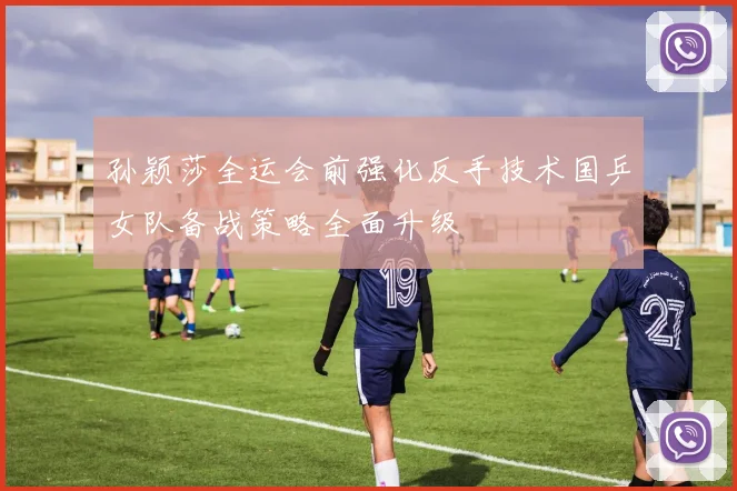 孙颖莎全运会前强化反手技术国乒女队备战策略全面升级