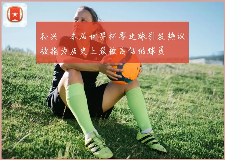 孙兴慜本届世界杯零进球引发热议被指为历史上最被高估的球员