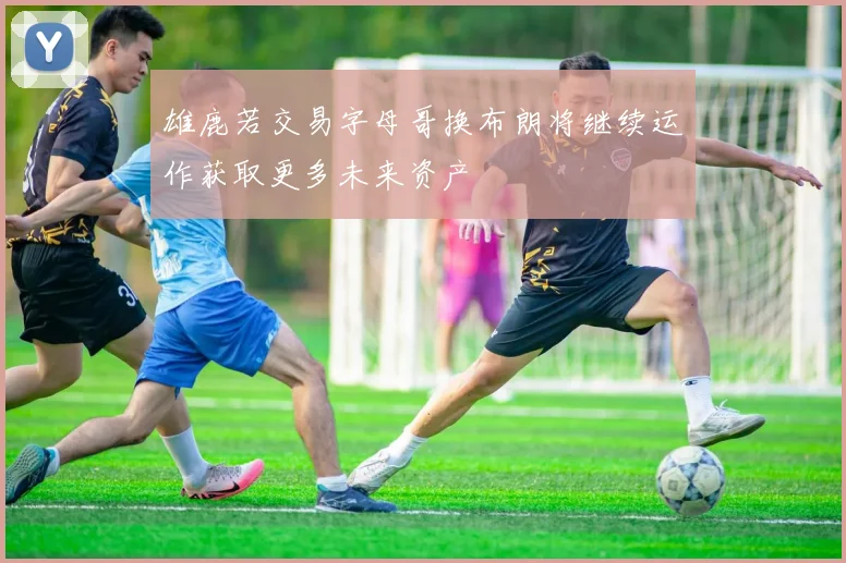 雄鹿若交易字母哥换布朗将继续运作获取更多未来资产