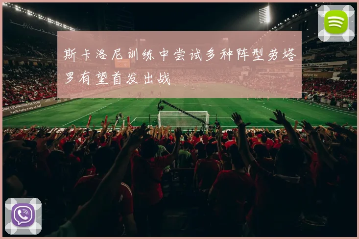 斯卡洛尼训练中尝试多种阵型劳塔罗有望首发出战