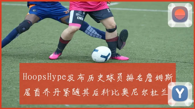 HoopsHype发布历史球员排名詹姆斯居首乔丹紧随其后科比奥尼尔杜兰特库里名列前茅