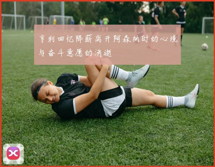 亨利回忆降薪离开阿森纳时的心境与奋斗意愿的消逝