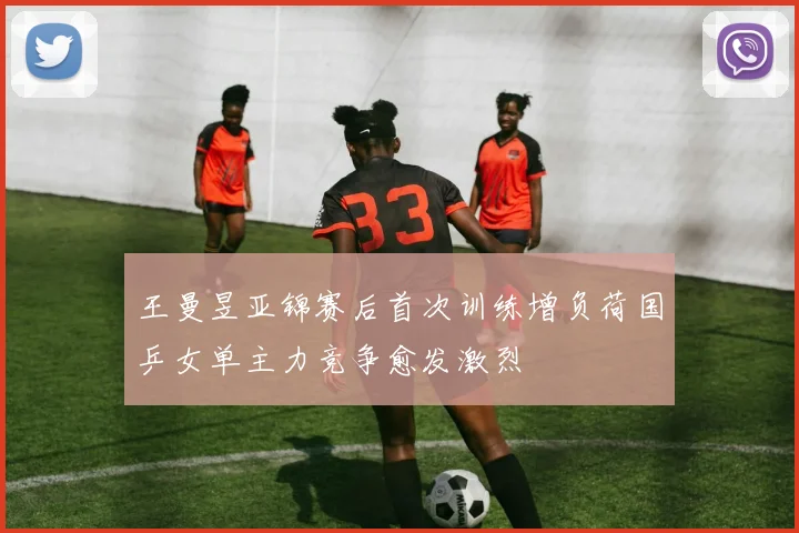 王曼昱亚锦赛后首次训练增负荷国乒女单主力竞争愈发激烈