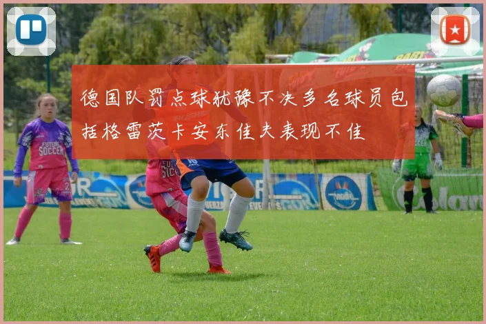 德国队罚点球犹豫不决多名球员包括格雷茨卡安东佳夫表现不佳