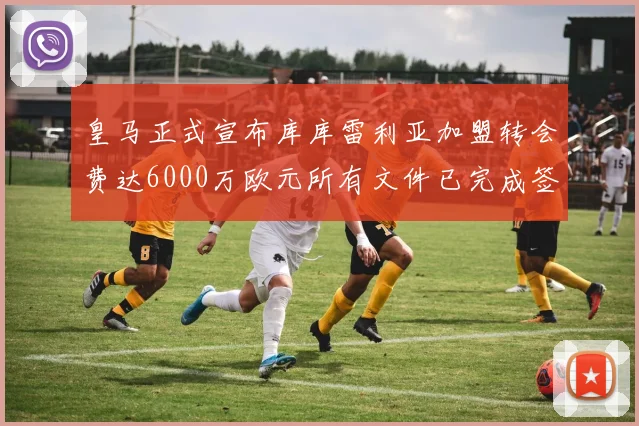 皇马正式宣布库库雷利亚加盟转会费达6000万欧元所有文件已完成签署