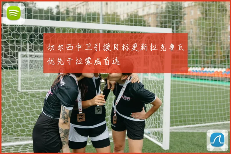 切尔西中卫引援目标更新拉克鲁瓦优先于拉蒙成首选