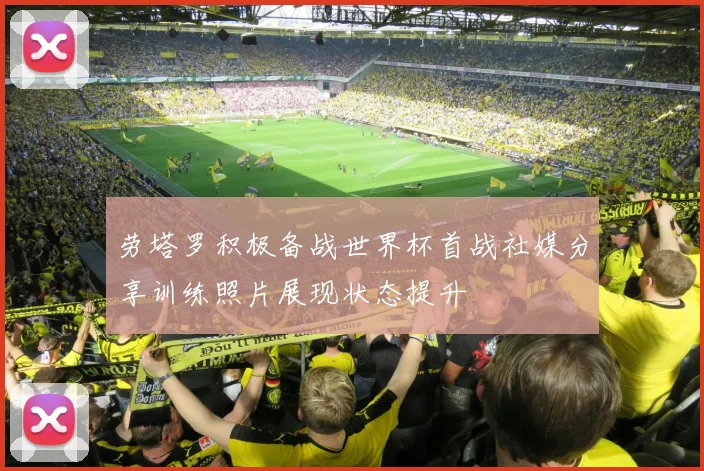 劳塔罗积极备战世界杯首战社媒分享训练照片展现状态提升