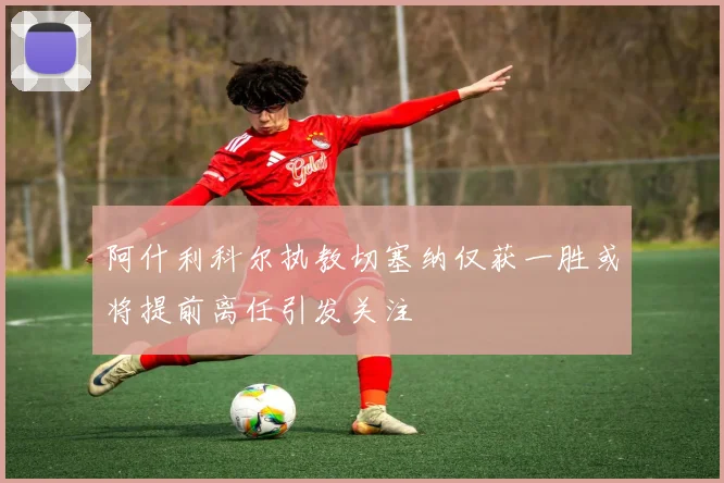 阿什利科尔执教切塞纳仅获一胜或将提前离任引发关注