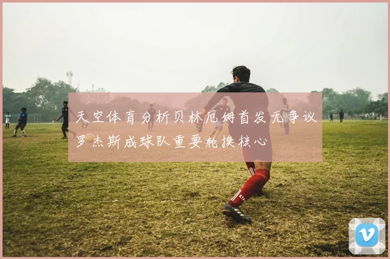 天空体育分析贝林厄姆首发无争议罗杰斯成球队重要轮换核心