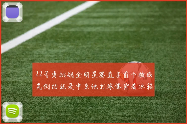22号秀挑战全明星赛直言首个被我晃倒的就是申京他打球像背着冰箱一样笨重